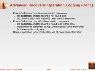 Advanced Recovery: Operation Logging (Cont.)

              • If crash/rollback occurs before operation completes:
                  o the operation-end log record is not found, and
                  o the physical undo information is used to undo operation.
              • If crash/rollback occurs after the operation completes:
                  o the operation-end log record is found, and in this case
                  o logical undo is performed using U; the physical undo information
                     for the operation is ignored.
              • Redo of operation (after crash) still uses physical redo information.




Database System Concepts, 5th Ed.                17.40
 