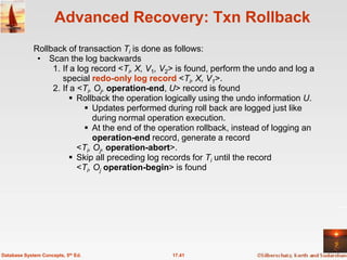 Advanced Recovery: Txn Rollback
             Rollback of transaction Ti is done as follows:
              • Scan the log backwards
                  1. If a log record <Ti, X, V1, V2> is found, perform the undo and log a
                     special redo-only log record <Ti, X, V1>.
                  2. If a <Ti, Oj, operation-end, U> record is found
                        Rollback the operation logically using the undo information U.
                             Updates performed during roll back are logged just like
                               during normal operation execution.
                             At the end of the operation rollback, instead of logging an
                               operation-end record, generate a record
                          <Ti, Oj, operation-abort>.
                        Skip all preceding log records for Ti until the record
                          <Ti, Oj operation-begin> is found




Database System Concepts, 5th Ed.                 17.41
 