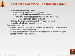 Advanced Recovery: Txn Rollback (Cont.)

             • Scan the log backwards (cont.):
                 1. If a redo-only record is found ignore it
                 2. If a <Ti, Oj, operation-abort> record is found:
                       skip all preceding log records for Ti until the record
                         <Ti, Oj, operation-begin> is found.
                 3. Stop the scan when the record <Ti, start> is found
                 4. Add a <Ti, abort> record to the log
            Some points to note:
             • Cases 3 and 4 above can occur only if the database crashes while a
               transaction is being rolled back.
             • Skipping of log records as in case 4 is important to prevent multiple
               rollback of the same operation.




Database System Concepts, 5th Ed.               17.42
 
