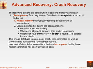 Advanced Recovery: Crash Recovery
            The following actions are taken when recovering from system crash
             1. (Redo phase): Scan log forward from last < checkpoint L> record till
                end of log
                 1. Repeat history by physically redoing all updates of all
                    transactions,
                 2. Create an undo-list during the scan as follows
                       undo-list is set to L initially
                       Whenever <Ti start> is found Ti is added to undo-list
                       Whenever <Ti commit> or <Ti abort> is found, Ti is deleted
                        from undo-list
            This brings database to state as of crash, with committed as well as
            uncommitted transactions having been redone.
            Now undo-list contains transactions that are incomplete, that is, have
            neither committed nor been fully rolled back.




Database System Concepts, 5th Ed.              17.44
 