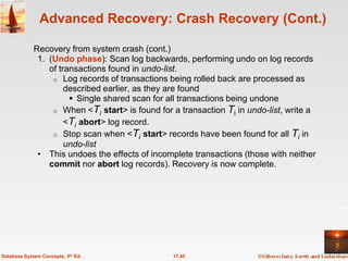 Advanced Recovery: Crash Recovery (Cont.)

             Recovery from system crash (cont.)
              1. (Undo phase): Scan log backwards, performing undo on log records
                 of transactions found in undo-list.
                  o Log records of transactions being rolled back are processed as
                      described earlier, as they are found
                        Single shared scan for all transactions being undone
                  o When <Ti start> is found for a transaction Ti in undo-list, write a
                      <Ti abort> log record.
                  o Stop scan when <Ti start> records have been found for all Ti in
                      undo-list
              • This undoes the effects of incomplete transactions (those with neither
                 commit nor abort log records). Recovery is now complete.




Database System Concepts, 5th Ed.                17.45
 
