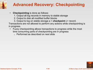 Advanced Recovery: Checkpointing
             • Checkpointing is done as follows:
                   1. Output all log records in memory to stable storage
                   2. Output to disk all modified buffer blocks
                   3. Output to log on stable storage a < checkpoint L> record.
            Transactions are not allowed to perform any actions while checkpointing is
            in progress.
             • Fuzzy checkpointing allows transactions to progress while the most
                 time consuming parts of checkpointing are in progress
                   o Performed as described on next slide




Database System Concepts, 5th Ed.               17.46
 