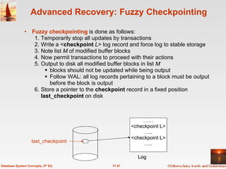 Advanced Recovery: Fuzzy Checkpointing

              • Fuzzy checkpointing is done as follows:
                 1. Temporarily stop all updates by transactions
                 2. Write a <checkpoint L> log record and force log to stable storage
                 3. Note list M of modified buffer blocks
                 4. Now permit transactions to proceed with their actions
                 5. Output to disk all modified buffer blocks in list M
                       blocks should not be updated while being output
                       Follow WAL: all log records pertaining to a block must be output
                        before the block is output
                 6. Store a pointer to the checkpoint record in a fixed position
                    last_checkpoint on disk



                                                             ……
                                                         <checkpoint L>
                                                              …..
                                                         <checkpoint L>
                   last_checkpoint                            …..

                                                           Log
Database System Concepts, 5th Ed.                17.47
 