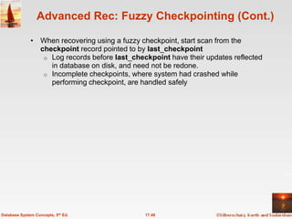 Advanced Rec: Fuzzy Checkpointing (Cont.)

              • When recovering using a fuzzy checkpoint, start scan from the
                checkpoint record pointed to by last_checkpoint
                 o Log records before last_checkpoint have their updates reflected
                   in database on disk, and need not be redone.
                 o Incomplete checkpoints, where system had crashed while
                   performing checkpoint, are handled safely




Database System Concepts, 5th Ed.              17.48
 