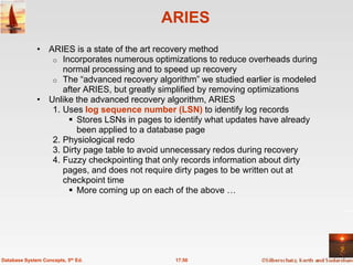 ARIES
              • ARIES is a state of the art recovery method
                 o Incorporates numerous optimizations to reduce overheads during
                    normal processing and to speed up recovery
                 o The ―advanced recovery algorithm‖ we studied earlier is modeled
                    after ARIES, but greatly simplified by removing optimizations
              • Unlike the advanced recovery algorithm, ARIES
                 1. Uses log sequence number (LSN) to identify log records
                      Stores LSNs in pages to identify what updates have already
                        been applied to a database page
                 2. Physiological redo
                 3. Dirty page table to avoid unnecessary redos during recovery
                 4. Fuzzy checkpointing that only records information about dirty
                    pages, and does not require dirty pages to be written out at
                    checkpoint time
                      More coming up on each of the above …




Database System Concepts, 5th Ed.              17.50
 