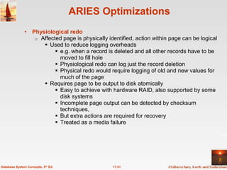 ARIES Optimizations
              • Physiological redo
                 o Affected page is physically identified, action within page can be logical
                     Used to reduce logging overheads
                          e.g. when a record is deleted and all other records have to be
                           moved to fill hole
                          Physiological redo can log just the record deletion
                          Physical redo would require logging of old and new values for
                           much of the page
                     Requires page to be output to disk atomically
                          Easy to achieve with hardware RAID, also supported by some
                           disk systems
                          Incomplete page output can be detected by checksum
                           techniques,
                          But extra actions are required for recovery
                          Treated as a media failure




Database System Concepts, 5th Ed.                17.51
 