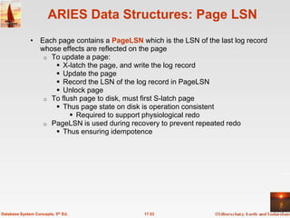 ARIES Data Structures: Page LSN
              • Each page contains a PageLSN which is the LSN of the last log record
                whose effects are reflected on the page
                 o To update a page:
                     X-latch the page, and write the log record
                     Update the page
                     Record the LSN of the log record in PageLSN
                     Unlock page
                 o To flush page to disk, must first S-latch page
                     Thus page state on disk is operation consistent
                          Required to support physiological redo
                 o PageLSN is used during recovery to prevent repeated redo
                     Thus ensuring idempotence




Database System Concepts, 5th Ed.              17.53
 