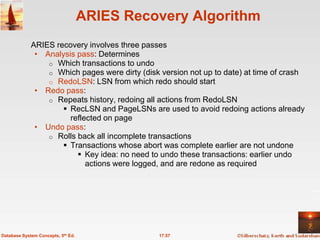 ARIES Recovery Algorithm
             ARIES recovery involves three passes
              • Analysis pass: Determines
                 o Which transactions to undo
                 o Which pages were dirty (disk version not up to date) at time of crash
                 o RedoLSN: LSN from which redo should start
              • Redo pass:
                 o Repeats history, redoing all actions from RedoLSN
                      RecLSN and PageLSNs are used to avoid redoing actions already
                       reflected on page
              • Undo pass:
                 o Rolls back all incomplete transactions
                      Transactions whose abort was complete earlier are not undone
                          Key idea: no need to undo these transactions: earlier undo
                            actions were logged, and are redone as required




Database System Concepts, 5th Ed.               17.57
 