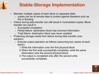 Stable-Storage Implementation
              • Maintain multiple copies of each block on separate disks
                  o copies can be at remote sites to protect against disasters such as
                    fire or flooding.
              • Failure during data transfer can still result in inconsistent copies: Block
                transfer can result in
                  o Successful completion
                  o Partial failure: destination block has incorrect information
                  o Total failure: destination block was never updated
              • Protecting storage media from failure during data transfer (one
                solution):
                  o Execute output operation as follows (assuming two copies of each
                    block):
                       1.Write the information onto the first physical block.
                       2.When the first write successfully completes, write the same
                         information onto the second physical block.
                       3.The output is completed only after the second write
                         successfully completes.




Database System Concepts, 5th Ed.                  17.6
 