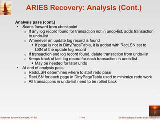 ARIES Recovery: Analysis (Cont.)
             Analysis pass (cont.)
              • Scans forward from checkpoint
                 o If any log record found for transaction not in undo-list, adds transaction
                    to undo-list
                 o Whenever an update log record is found
                       If page is not in DirtyPageTable, it is added with RecLSN set to
                        LSN of the update log record
                 o If transaction end log record found, delete transaction from undo-list
                 o Keeps track of last log record for each transaction in undo-list
                       May be needed for later undo
              • At end of analysis pass:
                 o RedoLSN determines where to start redo pass
                 o RecLSN for each page in DirtyPageTable used to minimize redo work
                 o All transactions in undo-list need to be rolled back




Database System Concepts, 5th Ed.                 17.60
 