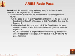 ARIES Redo Pass
            Redo Pass: Repeats history by replaying every action not already
            reflected in the page on disk, as follows:
             • Scans forward from RedoLSN. Whenever an update log record is
                 found:
                  1. If the page is not in DirtyPageTable or the LSN of the log record is
                     less than the RecLSN of the page in DirtyPageTable, then skip the
                     log record
                  2. Otherwise fetch the page from disk. If the PageLSN of the page
                     fetched from disk is less than the LSN of the log record, redo the
                     log record
                     NOTE: if either test is negative the effects of the log record have
                     already appeared on the page. First test avoids even fetching the
                     page from disk!




Database System Concepts, 5th Ed.                17.61
 