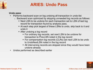 ARIES: Undo Pass
             Undo pass:
              • Performs backward scan on log undoing all transaction in undo-list
                 o Backward scan optimized by skipping unneeded log records as follows:
                      Next LSN to be undone for each transaction set to LSN of last log
                       record for transaction found by analysis pass.
                      At each step pick largest of these LSNs to undo, skip back to it and
                       undo it
                      After undoing a log record
                          For ordinary log records, set next LSN to be undone for
                           transaction to PrevLSN noted in the log record
                          For compensation log records (CLRs) set next LSN to be undo
                           to UndoNextLSN noted in the log record
                          All intervening records are skipped since they would have been
                           undone already
              • Undos performed as described earlier




Database System Concepts, 5th Ed.               17.63
 