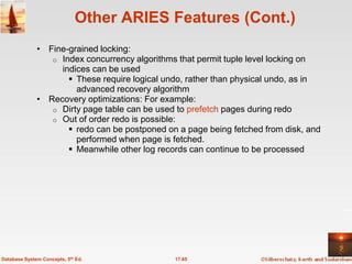 Other ARIES Features (Cont.)
              • Fine-grained locking:
                 o Index concurrency algorithms that permit tuple level locking on
                   indices can be used
                      These require logical undo, rather than physical undo, as in
                       advanced recovery algorithm
              • Recovery optimizations: For example:
                 o Dirty page table can be used to prefetch pages during redo
                 o Out of order redo is possible:
                      redo can be postponed on a page being fetched from disk, and
                       performed when page is fetched.
                      Meanwhile other log records can continue to be processed




Database System Concepts, 5th Ed.              17.65
 