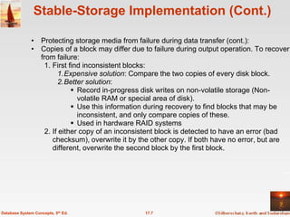 Stable-Storage Implementation (Cont.)

              • Protecting storage media from failure during data transfer (cont.):
              • Copies of a block may differ due to failure during output operation. To recover
                from failure:
                  1. First find inconsistent blocks:
                       1.Expensive solution: Compare the two copies of every disk block.
                       2.Better solution:
                             Record in-progress disk writes on non-volatile storage (Non-
                              volatile RAM or special area of disk).
                             Use this information during recovery to find blocks that may be
                              inconsistent, and only compare copies of these.
                             Used in hardware RAID systems
                  2. If either copy of an inconsistent block is detected to have an error (bad
                     checksum), overwrite it by the other copy. If both have no error, but are
                     different, overwrite the second block by the first block.




Database System Concepts, 5th Ed.                17.7
 
