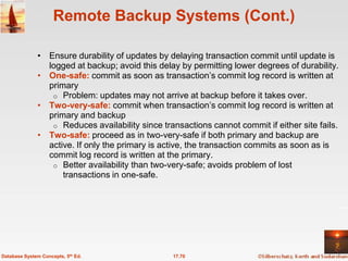 Remote Backup Systems (Cont.)

              • Ensure durability of updates by delaying transaction commit until update is
                logged at backup; avoid this delay by permitting lower degrees of durability.
              • One-safe: commit as soon as transaction’s commit log record is written at
                primary
                 o Problem: updates may not arrive at backup before it takes over.
              • Two-very-safe: commit when transaction’s commit log record is written at
                primary and backup
                 o Reduces availability since transactions cannot commit if either site fails.
              • Two-safe: proceed as in two-very-safe if both primary and backup are
                active. If only the primary is active, the transaction commits as soon as is
                commit log record is written at the primary.
                 o Better availability than two-very-safe; avoids problem of lost
                    transactions in one-safe.




Database System Concepts, 5th Ed.                17.70
 