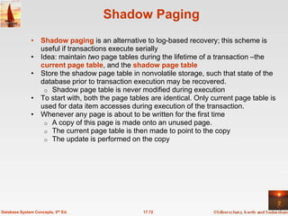 Shadow Paging
              • Shadow paging is an alternative to log-based recovery; this scheme is
                useful if transactions execute serially
              • Idea: maintain two page tables during the lifetime of a transaction –the
                current page table, and the shadow page table
              • Store the shadow page table in nonvolatile storage, such that state of the
                database prior to transaction execution may be recovered.
                 o Shadow page table is never modified during execution
              • To start with, both the page tables are identical. Only current page table is
                used for data item accesses during execution of the transaction.
              • Whenever any page is about to be written for the first time
                 o A copy of this page is made onto an unused page.
                 o The current page table is then made to point to the copy
                 o The update is performed on the copy




Database System Concepts, 5th Ed.                 17.72
 