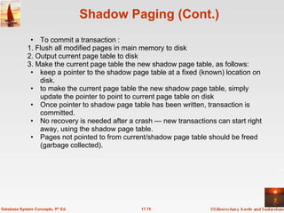 Shadow Paging (Cont.)
              • To commit a transaction :
             1. Flush all modified pages in main memory to disk
             2. Output current page table to disk
             3. Make the current page table the new shadow page table, as follows:
              • keep a pointer to the shadow page table at a fixed (known) location on
                 disk.
              • to make the current page table the new shadow page table, simply
                 update the pointer to point to current page table on disk
              • Once pointer to shadow page table has been written, transaction is
                 committed.
              • No recovery is needed after a crash — new transactions can start right
                 away, using the shadow page table.
              • Pages not pointed to from current/shadow page table should be freed
                 (garbage collected).




Database System Concepts, 5th Ed.               17.75
 