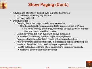Show Paging (Cont.)
              • Advantages of shadow-paging over log-based schemes
                 o no overhead of writing log records
                 o recovery is trivial
              • Disadvantages :
                 o Copying the entire page table is very expensive
                      Can be reduced by using a page table structured like a B+-tree
                          No need to copy entire tree, only need to copy paths in the tree
                           that lead to updated leaf nodes
                 o Commit overhead is high even with above extension
                      Need to flush every updated page, and page table
                 o Data gets fragmented (related pages get separated on disk)
                 o After every transaction completion, the database pages containing old
                   versions of modified data need to be garbage collected
                 o Hard to extend algorithm to allow transactions to run concurrently
                      Easier to extend log based schemes




Database System Concepts, 5th Ed.                17.76
 
