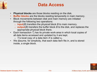 Data Access
              • Physical blocks are those blocks residing on the disk.
              • Buffer blocks are the blocks residing temporarily in main memory.
              • Block movements between disk and main memory are initiated
                through the following two operations:
                 o input(B) transfers the physical block B to main memory.
                 o output(B) transfers the buffer block B to the disk, and replaces the
                     appropriate physical block there.
              • Each transaction Ti has its private work-area in which local copies of
                all data items accessed and updated by it are kept.
                 o Ti's local copy of a data item X is called xi.
              • We assume, for simplicity, that each data item fits in, and is stored
                inside, a single block.




Database System Concepts, 5th Ed.                17.8
 