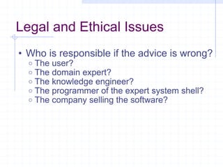 Legal and Ethical Issues Who is responsible if the advice is wrong? The user? The domain expert? The knowledge engineer? The programmer of the expert system shell? The company selling the software? 