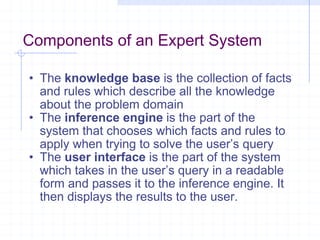 Components of an Expert System The  knowledge base  is the collection of facts and rules which describe all the knowledge about the problem domain The  inference engine  is the part of the system that chooses which facts and rules to apply when trying to solve the user’s query The  user interface  is the part of the system which takes in the user’s query in a readable form and passes it to the inference engine. It then displays the results to the user. 