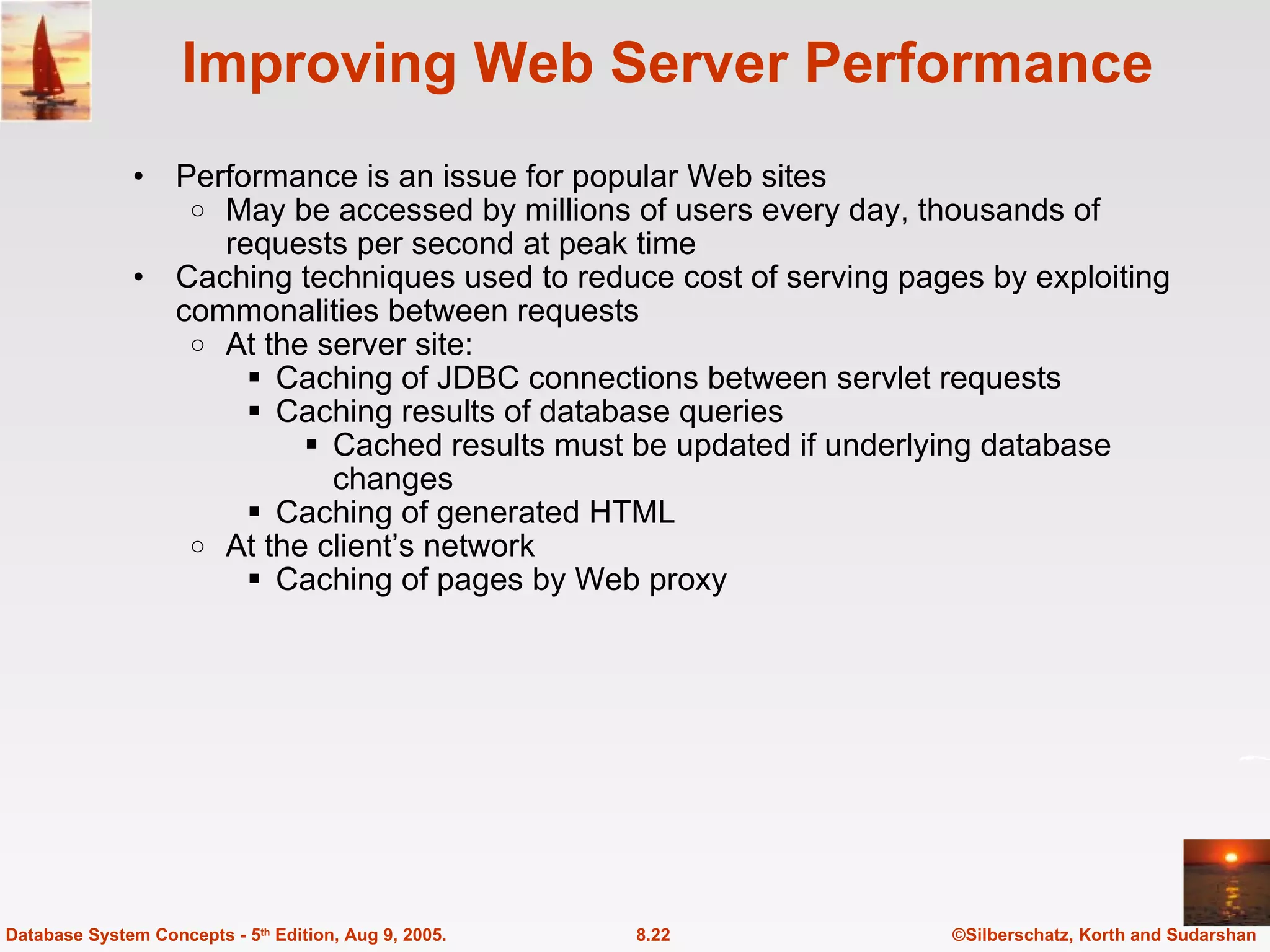 Improving Web Server Performance Performance is an issue for popular Web sites  May be accessed by millions of users every day, thousands of requests per second at peak time Caching techniques used to reduce cost of serving pages by exploiting commonalities between requests At the server site: Caching of JDBC connections between servlet requests Caching results of database queries Cached results must be updated if underlying database changes Caching of generated HTML At the client’s network Caching of pages by Web proxy ©Silberschatz, Korth and Sudarshan 8.22 Database System Concepts - 5 th  Edition, Aug 9, 2005. 