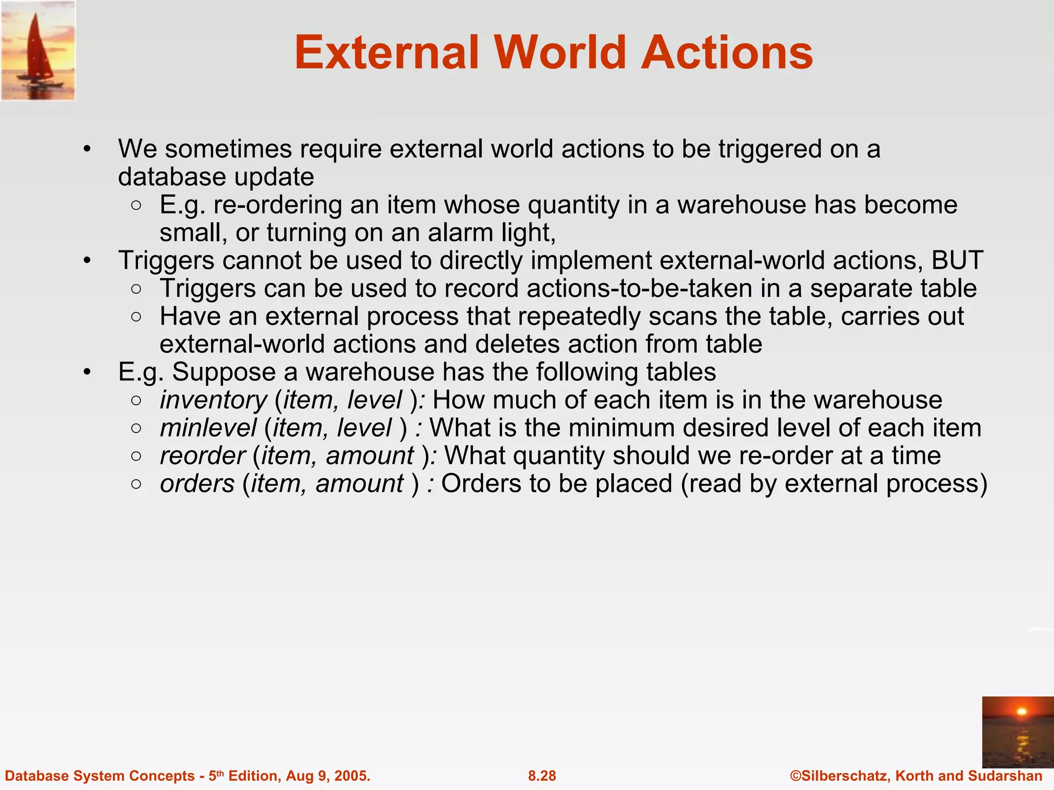 External World Actions We sometimes require external world actions to be triggered on a database update E.g. re-ordering an item whose quantity in a warehouse has become small, or turning on an alarm light,  Triggers cannot be used to directly implement external-world actions, BUT Triggers can be used to record actions-to-be-taken in a separate table Have an external process that repeatedly scans the table, carries out external-world actions and deletes action from table E.g. Suppose a warehouse has the following tables inventory  ( item, level  ) :  How much of each item is in the warehouse minlevel  ( item, level  )  :  What is the minimum desired level of each item reorder  ( item, amount  ) :  What quantity should we re-order at a time orders  ( item, amount  )  :  Orders to be placed (read by external process) ©Silberschatz, Korth and Sudarshan 8.28 Database System Concepts - 5 th  Edition, Aug 9, 2005. 
