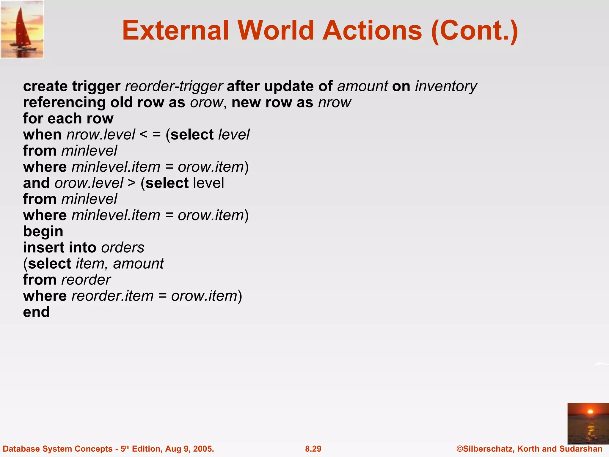 External World Actions (Cont.) create trigger  reorder-trigger  after update of  amount  on  inventory referencing old row as  orow ,  new row as  nrow for each row when  nrow.level  < = ( select  level from  minlevel where  minlevel.item = orow.item ) and  orow.level  > ( select  level from  minlevel where  minlevel.item = orow.item ) begin insert into  orders ( select  item, amount from  reorder where  reorder.item = orow.item ) end ©Silberschatz, Korth and Sudarshan 8.29 Database System Concepts - 5 th  Edition, Aug 9, 2005. 
