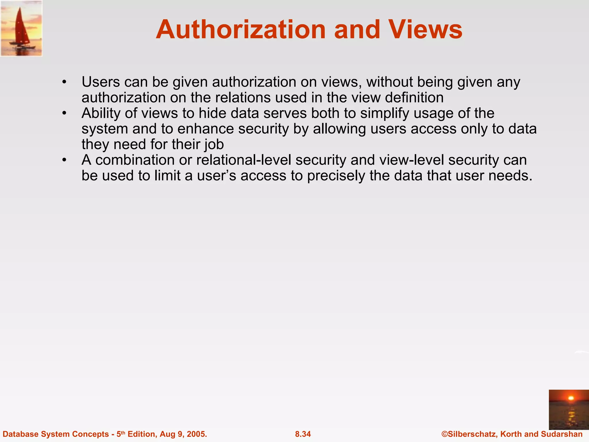 Authorization and Views Users can be given authorization on views, without being given any authorization on the relations used in the view definition Ability of views to hide data serves both to simplify usage of the system and to enhance security by allowing users access only to data they need for their job A combination or relational-level security and view-level security can be used to limit a user’s access to precisely the data that user needs. ©Silberschatz, Korth and Sudarshan 8.34 Database System Concepts - 5 th  Edition, Aug 9, 2005. 