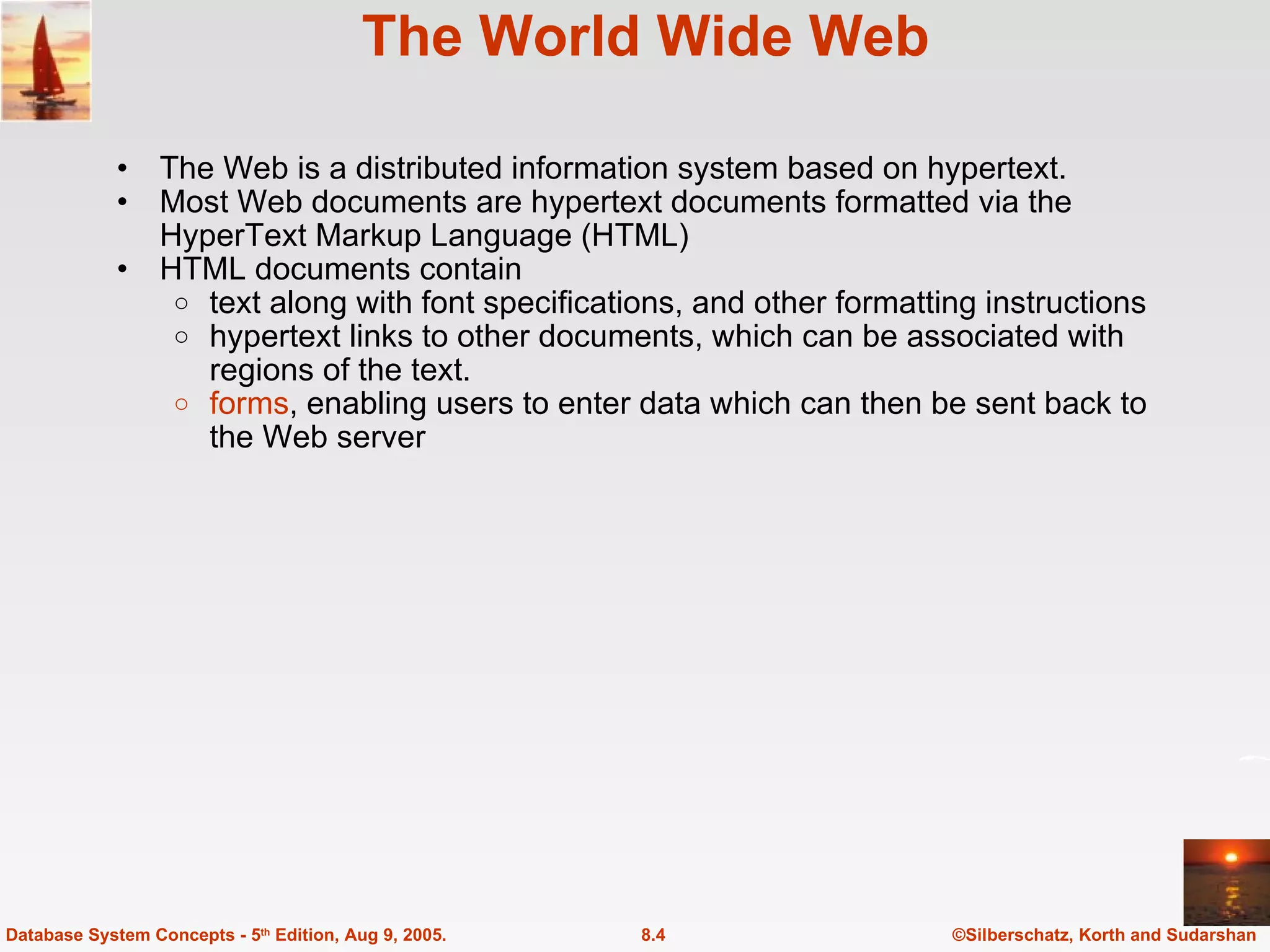 The World Wide Web The Web is a distributed information system based on hypertext. Most Web documents are hypertext documents formatted via the HyperText Markup Language (HTML) HTML documents contain text along with font specifications, and other formatting instructions hypertext links to other documents, which can be associated with regions of the text. forms , enabling users to enter data which can then be sent back to the Web server ©Silberschatz, Korth and Sudarshan 8.4 Database System Concepts - 5 th  Edition, Aug 9, 2005. 