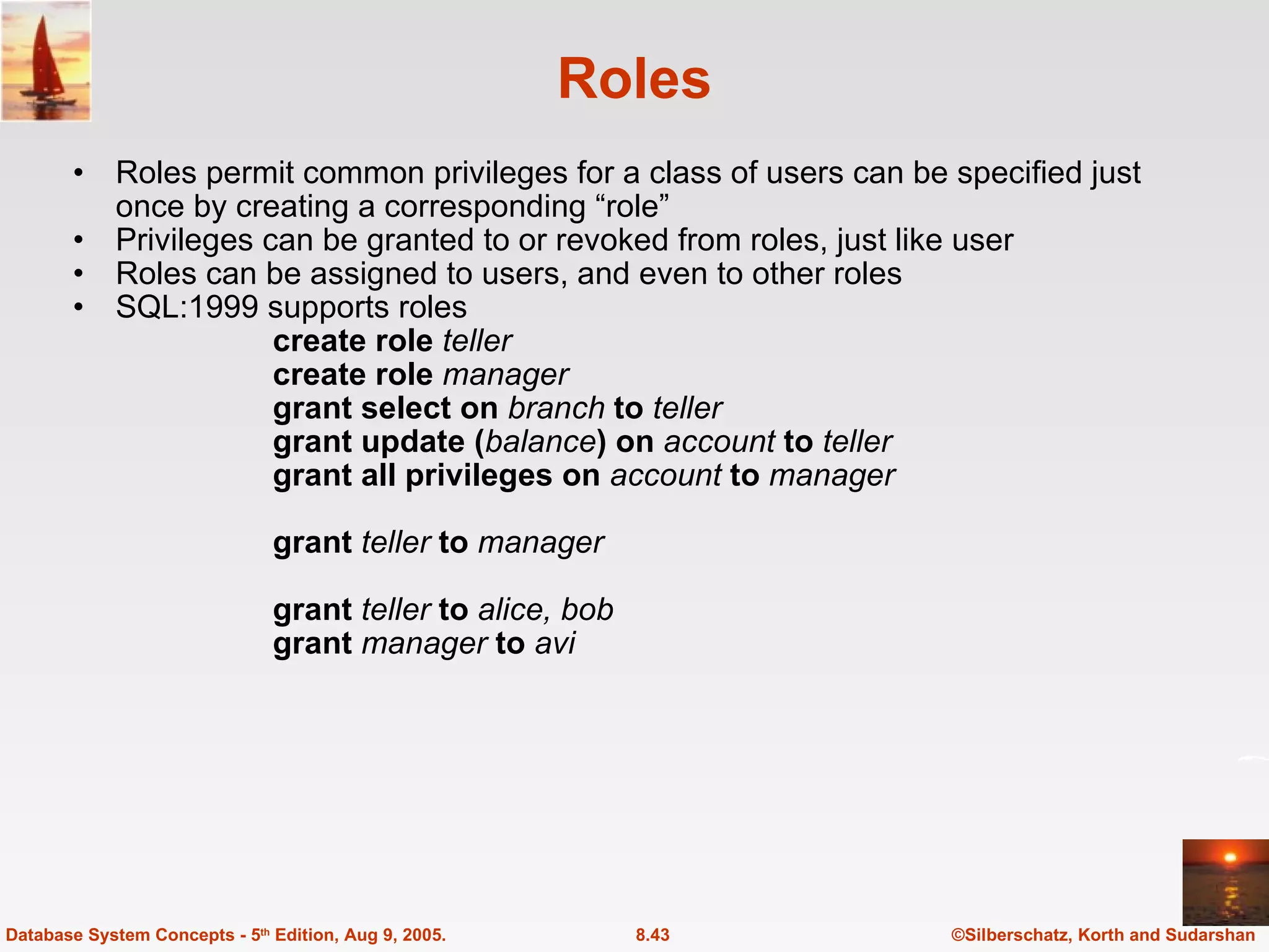 Roles Roles permit common privileges for a class of users can be specified just once by creating a corresponding “role” Privileges can be granted to or revoked from roles, just like user Roles can be assigned to users, and even to other roles SQL:1999 supports roles create role  teller create role  manager grant select on  branch  to  teller grant update ( balance ) on  account  to  teller grant all privileges on  account  to  manager grant  teller  to  manager grant   teller  to  alice, bob grant  manager  to  avi ©Silberschatz, Korth and Sudarshan 8.43 Database System Concepts - 5 th  Edition, Aug 9, 2005. 