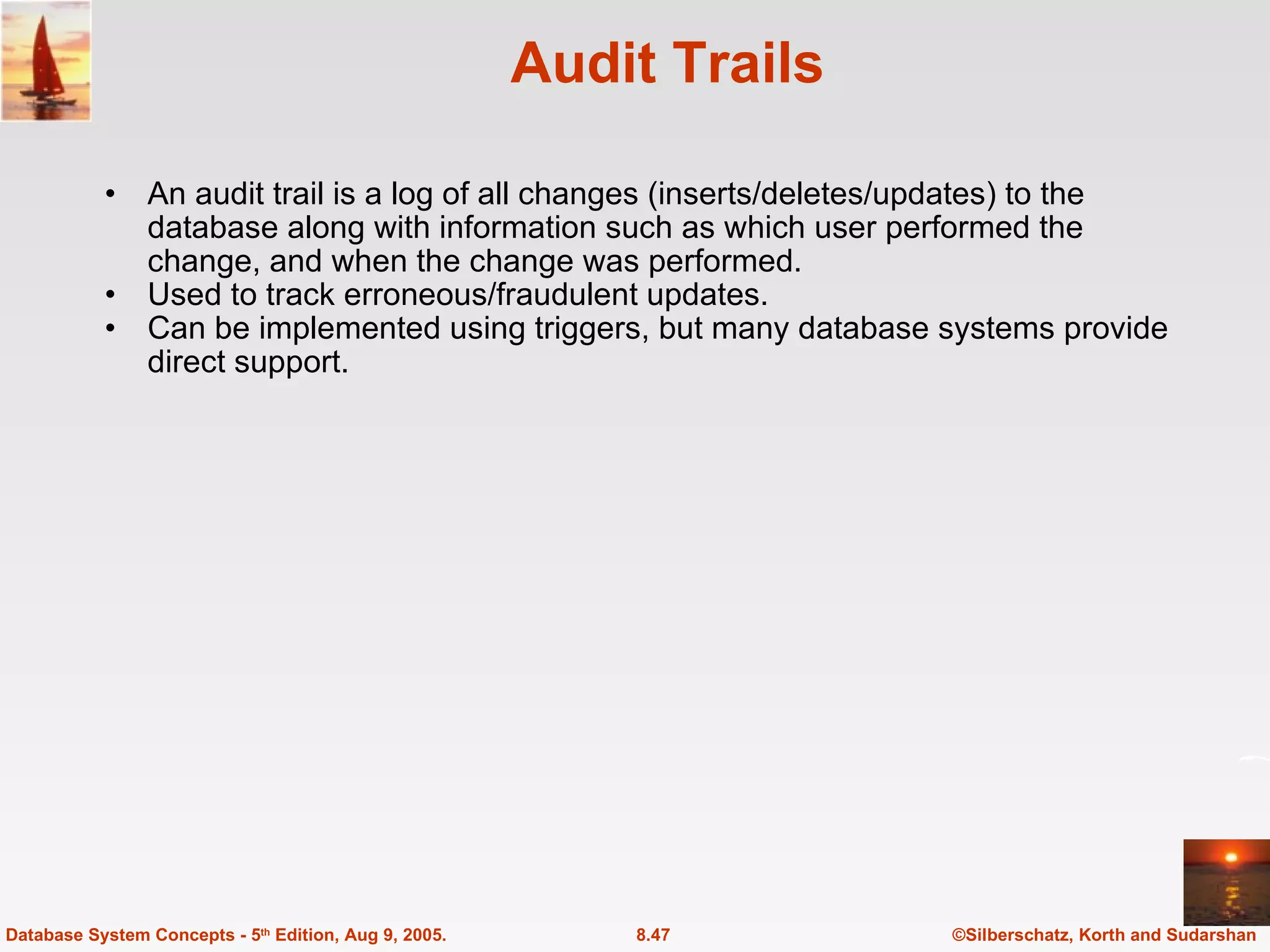 Audit Trails An audit trail is a log of all changes (inserts/deletes/updates) to the database along with information such as which user performed the change, and when the change was performed. Used to track erroneous/fraudulent updates. Can be implemented using triggers, but many database systems provide direct support. ©Silberschatz, Korth and Sudarshan 8.47 Database System Concepts - 5 th  Edition, Aug 9, 2005. 