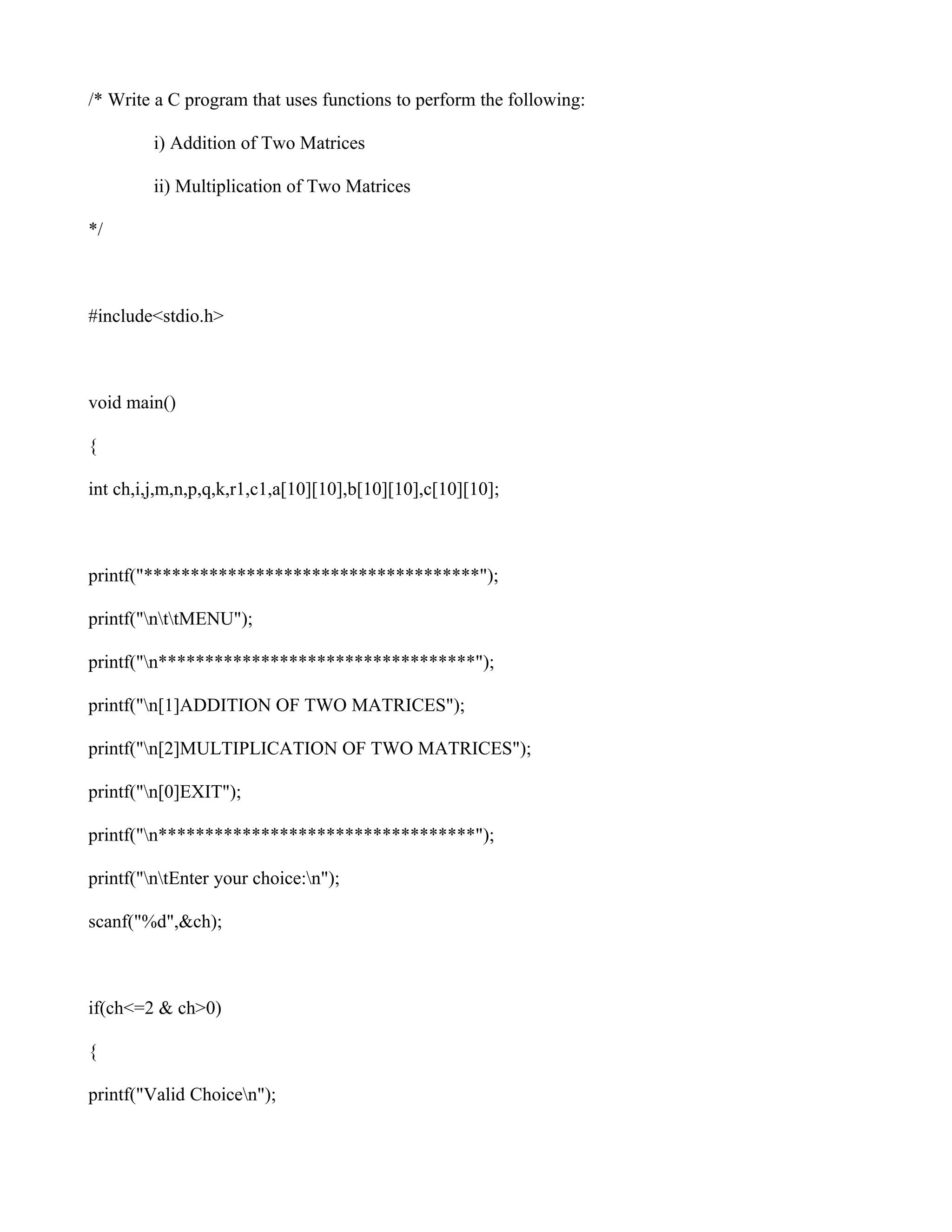 /* Write a C program that uses functions to perform the following:

         i) Addition of Two Matrices

         ii) Multiplication of Two Matrices

*/



#include<stdio.h>



void main()

{

int ch,i,j,m,n,p,q,k,r1,c1,a[10][10],b[10][10],c[10][10];



printf("************************************");

printf("nttMENU");

printf("n**********************************");

printf("n[1]ADDITION OF TWO MATRICES");

printf("n[2]MULTIPLICATION OF TWO MATRICES");

printf("n[0]EXIT");

printf("n**********************************");

printf("ntEnter your choice:n");

scanf("%d",&ch);



if(ch<=2 & ch>0)

{

printf("Valid Choicen");
 