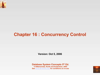 Chapter 16 : Concurrency Control



               Version: Oct 5, 2006



        Database System Concepts 5th Ed.
          © Silberschatz, Korth and Sudarshan, 2005
        See www.db-book.com for conditions on re-use
 