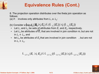 Equivalence Rules (Cont.) 8. The projection operation distributes over the theta join operation as follows: (a) if  involves only attributes from  L 1    L 2 : (b) Consider a join  E 1   E 2 .  Let  L 1  and  L 2  be sets of attributes from  E 1  and  E 2 , respectively.  Let  L 3  be attributes of  E 1  that are involved in join condition  ,  but are not in  L 1    L 2 , and let  L 4  be attributes of  E 2  that are involved in join condition , but are not in  L 1    L 2 . 14.12 Database System Concepts - 5 th  Edition, Sep 1, 2006. )) ( ( )) ( ( ) ( 2 1 2 1 2 1 2 1 E E E E L L L L        ))) ( ( )) ( (( ) ( 2 1 2 1 4 2 3 1 2 1 2 1 E E E E L L L L L L L L            