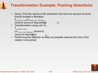 Transformation Example: Pushing Selections Query: Find the names of all customers who have an account at some branch located in Brooklyn.  customer_name ( branch_city = “ Brooklyn” ( branch (account depositor ))) Transformation using rule 7a.  customer_name (( branch_city =“ Brooklyn”  ( branch ))  ( account depositor )) Performing the selection as early as possible reduces the size of the relation to be joined.  14.14 Database System Concepts - 5 th  Edition, Sep 1, 2006. 