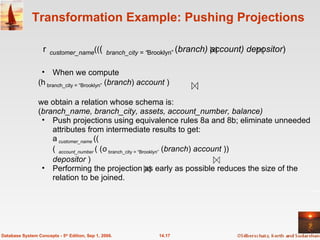 Transformation Example: Pushing Projections When we compute ( branch_city = “Brooklyn”  ( branch )  account  ) we obtain a relation whose schema is: ( branch_name, branch_city, assets, account_number, balance) Push projections using equivalence rules 8a and 8b; eliminate unneeded attributes from intermediate results to get:  customer_name  ((  account_number   ( ( branch_city = “Brooklyn”  ( branch )  account  ))  depositor  ) Performing the projection as early as possible reduces the size of the relation to be joined.  14.17 Database System Concepts - 5 th  Edition, Sep 1, 2006.  customer_name ((  branch_city = “ Brooklyn”   ( branch) account) depositor )   