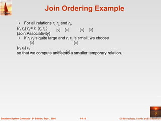 Join Ordering Example For all relations  r 1,  r 2,  and  r 3 , ( r 1   r 2 )  r 3  =  r 1  ( r 2   r 3  ) (Join Associativity) If  r 2   r 3  is quite large and  r 1   r 2  is small, we choose ( r 1   r 2 )  r 3  so that we compute and store a smaller temporary relation. 14.18 Database System Concepts - 5 th  Edition, Sep 1, 2006. 