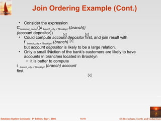 Join Ordering Example (Cont.) Consider the expression  customer_name   (( branch_city  = “Brooklyn”  ( branch)) ( account depositor)) Could compute  account depositor  first, and join result with   branch_city  = “Brooklyn”  ( branch) but  account depositor  is likely to be a large relation. Only a small fraction of the bank’s customers are likely to have accounts in branches located in Brooklyn it is better to compute  branch_city  = “Brooklyn”  ( branch) account first.  14.19 Database System Concepts - 5 th  Edition, Sep 1, 2006. 