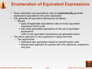 Enumeration of Equivalent Expressions Query optimizers use equivalence rules to  systematically  generate expressions equivalent to the given expression Can generate all equivalent expressions as follows:  Repeat apply all applicable equivalence rules on every equivalent expression found so far add newly generated expressions to the set of equivalent expressions  Until no new equivalent expressions are generated above The above approach is very expensive in space and time Two approaches Optimized plan generation based on transformation rules Special case approach for queries with only selections, projections and joins 14.20 Database System Concepts - 5 th  Edition, Sep 1, 2006. 