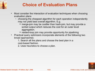 Choice of Evaluation Plans Must consider the interaction of evaluation techniques when choosing evaluation plans choosing the cheapest algorithm for each operation independently may not yield best overall algorithm. E.g. merge-join may be costlier than hash-join, but may provide a sorted output which reduces the cost for an outer level aggregation. nested-loop join may provide opportunity for pipelining Practical query optimizers incorporate elements of the following two broad approaches: 1. Search all the plans and choose the best plan in a  cost-based fashion. 2. Uses heuristics to choose a plan. 14.23 Database System Concepts - 5 th  Edition, Sep 1, 2006. 