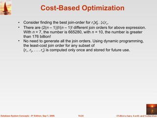 Cost-Based Optimization Consider finding the best join-order for  r 1   r 2  . . .  r n . There are (2( n  – 1))!/( n  – 1)! different join orders for above expression. With  n  = 7, the number is 665280, with  n =  10, the   number is greater than 176 billion! No need to generate all the join orders. Using dynamic programming, the least-cost join order for any subset of  { r 1 ,  r 2 , . . .  r n } is computed only once and stored for future use.  14.24 Database System Concepts - 5 th  Edition, Sep 1, 2006. 