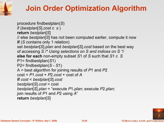 Join Order Optimization Algorithm procedure findbestplan( S ) if ( bestplan [ S ]. cost   ) return  bestplan [ S ] // else  bestplan [ S ] has not been computed earlier, compute it now if  ( S  contains only 1 relation) set  bestplan [ S ]. plan  and  bestplan [ S ]. cost  based on the best way  of accessing  S /* Using selections on S and indices on S */ else for each  non-empty subset  S 1 of  S  such that  S 1   S P1= findbestplan( S 1) P2= findbestplan( S  -  S 1) A = best algorithm for joining results of  P 1 and  P 2 cost =  P 1. cost  +  P 2. cost  + cost of  A if  cost  <  bestplan [ S ]. cost  bestplan [ S ]. cost  = cost bestplan [ S ]. plan  = “execute  P 1. plan ; execute  P 2. plan ; join results of  P 1 and  P 2 using  A ” return   bestplan [ S ] 14.26 Database System Concepts - 5 th  Edition, Sep 1, 2006. 