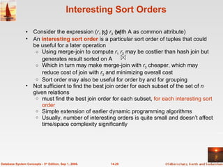 Interesting Sort Orders Consider the expression ( r 1   r 2 )  r 3  (with A as common attribute) An  interesting sort order   is a particular sort order of tuples that could be useful for a later operation Using merge-join to compute  r 1   r 2  may be costlier than hash join but generates result sorted on A Which in turn may make merge-join with  r 3  cheaper, which may reduce cost of join with  r 3  and minimizing overall cost  Sort order may also be useful for order by and for grouping Not sufficient to find the best join order for each subset of the set of  n  given relations must find the best join order for each subset,  for each interesting sort order Simple extension of earlier dynamic programming algorithms Usually, number of interesting orders is quite small and doesn’t affect time/space complexity significantly 14.29 Database System Concepts - 5 th  Edition, Sep 1, 2006. 