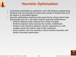 Heuristic Optimization Cost-based optimization is expensive, even with dynamic programming. Systems may use  heuristics  to reduce the number of choices that must be made in a cost-based fashion. Heuristic optimization transforms the query-tree by using a set of rules that typically (but not in all cases) improve execution performance: Perform selection early (reduces the number of tuples) Perform projection early (reduces the number of attributes) Perform most restrictive selection and join operations (i.e. with smallest result size) before other similar operations. Some systems use only heuristics, others combine heuristics with partial cost-based optimization. 14.30 Database System Concepts - 5 th  Edition, Sep 1, 2006. 