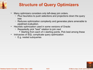 Structure of Query Optimizers Many optimizers considers only left-deep join orders. Plus heuristics to push selections and projections down the query tree Reduces optimization complexity and generates plans amenable to pipelined evaluation. Heuristic optimization used in some versions of Oracle: Repeatedly pick “best” relation to join next  Starting from each of n starting points. Pick best among these Intricacies of SQL complicate query optimization E.g. nested subqueries 14.31 Database System Concepts - 5 th  Edition, Sep 1, 2006. 