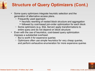 Structure of Query Optimizers (Cont.) Some query optimizers integrate heuristic selection and the generation of alternative access plans. Frequently used approach heuristic rewriting of nested block structure and aggregation followed by cost-based join-order optimization for each block Some optimizers (e.g. SQL Server) apply transformations to entire query and do not depend on block structure Even with the use of heuristics, cost-based query optimization imposes a substantial overhead. But is worth it for expensive queries Optimizers often use simple heuristics for very cheap queries, and perform exhaustive enumeration for more expensive queries  14.32 Database System Concepts - 5 th  Edition, Sep 1, 2006. 