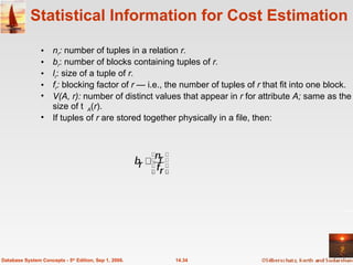 Statistical Information for Cost Estimation n r :  number of tuples in a relation  r. b r : number of blocks containing tuples of  r. l r : size of a tuple of  r. f r :  blocking factor of  r  — i.e., the number of tuples of  r  that fit into one block. V(A, r):  number of distinct values that appear in  r  for attribute  A;  same as the size of  A ( r ). If tuples of  r  are stored together physically in a file, then:  14.34 Database System Concepts - 5 th  Edition, Sep 1, 2006. 