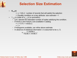 Selection Size Estimation  A=v ( r ) n r  / V(A,r)  : number of records that will satisfy the selection Equality condition on a key attribute:  size estimate =  1  A  V ( r ) (case of  A    V ( r ) is symmetric) Let c denote the estimated number of tuples satisfying the condition.  If min(A,r) and max(A,r) are available in catalog c = 0 if v < min(A,r) c = If histograms available, can refine above estimate In absence of statistical information  c  is assumed to be  n r  /  2. 14.36 Database System Concepts - 5 th  Edition, Sep 1, 2006. 
