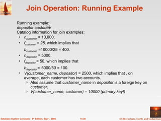 Join Operation: Running Example Running example:  depositor customer Catalog information for join examples: n customer  =  10,000. f customer  = 25,  which implies that  b customer   =10000/25 = 400. n depositor  =  5000. f depositor   = 50, which implies that  b depositor   =   5000/50 = 100. V(customer_name, depositor)  = 2500, which implies that , on average, each customer has two accounts. Also assume that  customer_name  in  depositor  is a foreign key on  customer. V(customer_name, customer) = 10000 (primary key!) 14.38 Database System Concepts - 5 th  Edition, Sep 1, 2006. 